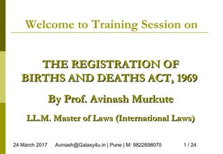 24 March 2017 Avinash@Galaxy4u.in | Pune | M: 9822698070 1 / 24
Welcome to Training Session on
THE REGISTRATION OFTHE REGISTRATION OF
BIRTHS AND DEATHS ACT, 1969BIRTHS AND DEATHS ACT, 1969
By Prof. Avinash MurkuteBy Prof. Avinash Murkute
LL.M. Master of Laws (International Laws)LL.M. Master of Laws (International Laws)
 