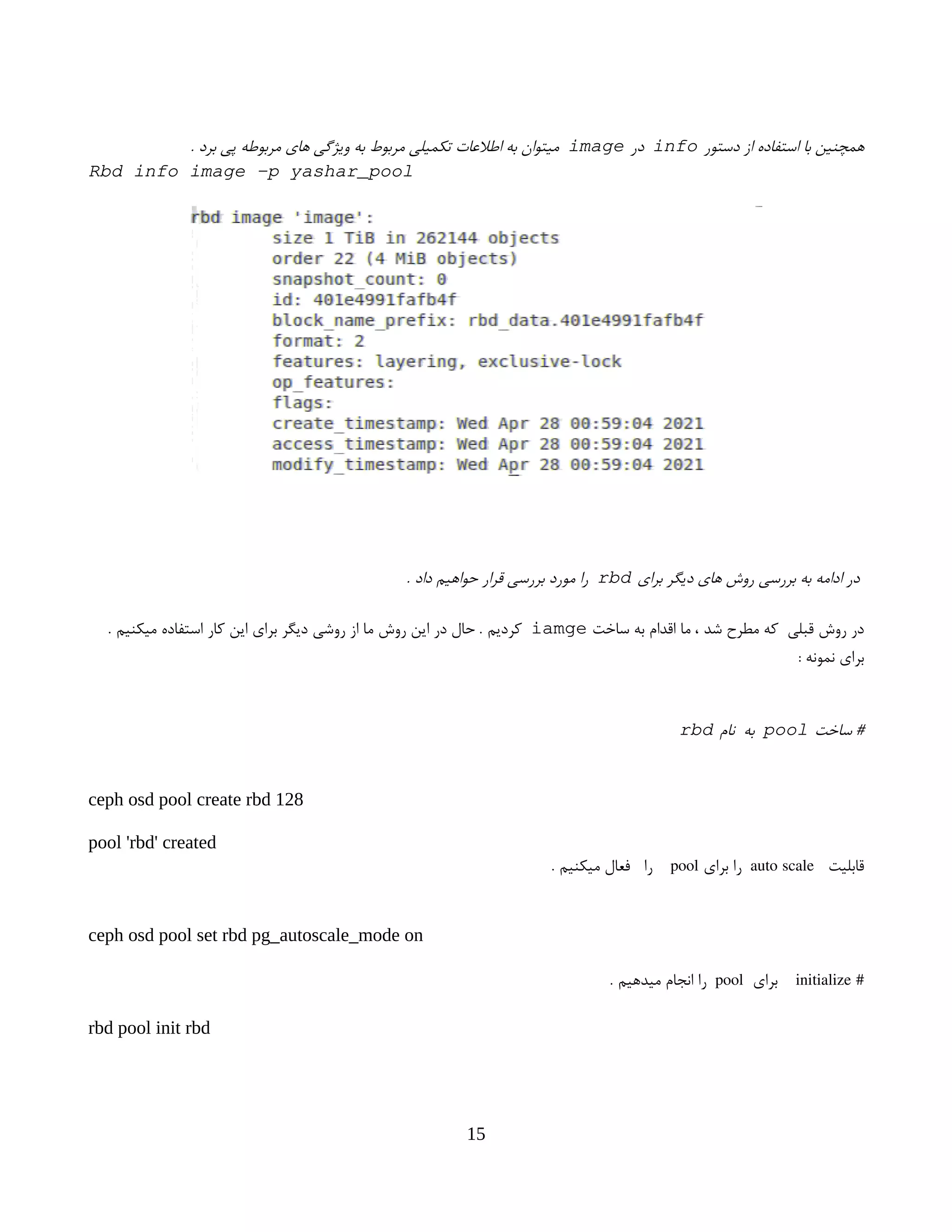 ‫دستور‬ ‫از‬ ‫استفاده‬ ‫با‬ ‫همچنین‬
info
‫در‬
image
. ‫برد‬ ‫پی‬ ‫مربوطه‬ ‫های‬ ‫ویژگی‬ ‫به‬ ‫مربوط‬ ‫تکمیلی‬ ‫اطالعات‬ ‫به‬ ‫میتوان‬
Rbd info image -p yashar_pool
‫برای‬ ‫دیگر‬ ‫های‬ ‫روش‬ ‫بررسی‬ ‫به‬ ‫ادامه‬ ‫در‬
rbd
. ‫داد‬ ‫حواهیم‬ ‫قرار‬ ‫بررسی‬ ‫مورد‬ ‫را‬
‫ساخت‬ ‫به‬ ‫اقدام‬ ‫ما‬ ، ‫شد‬ ‫مطرح‬ ‫که‬ ‫قبلی‬ ‫روش‬ ‫در‬
iamge
. ‫میکنیم‬ ‫استفاده‬ ‫کار‬ ‫این‬ ‫برای‬ ‫دیگر‬ ‫روشی‬ ‫از‬ ‫ما‬ ‫روش‬ ‫این‬ ‫در‬ ‫حال‬ . ‫کردیم‬
: ‫نمونه‬ ‫برای‬
‫ساخت‬ #
pool
‫نام‬ ‫به‬
rbd
ceph osd pool create rbd 128
pool 'rbd' created
‫قابلیت‬
auto scale
‫برای‬ ‫را‬
pool
. ‫میکنیم‬ ‫فعال‬ ‫را‬
ceph osd pool set rbd pg_autoscale_mode on
#
initialize
‫برای‬
pool
. ‫میدهیم‬ ‫انجام‬ ‫را‬
rbd pool init rbd
15
 