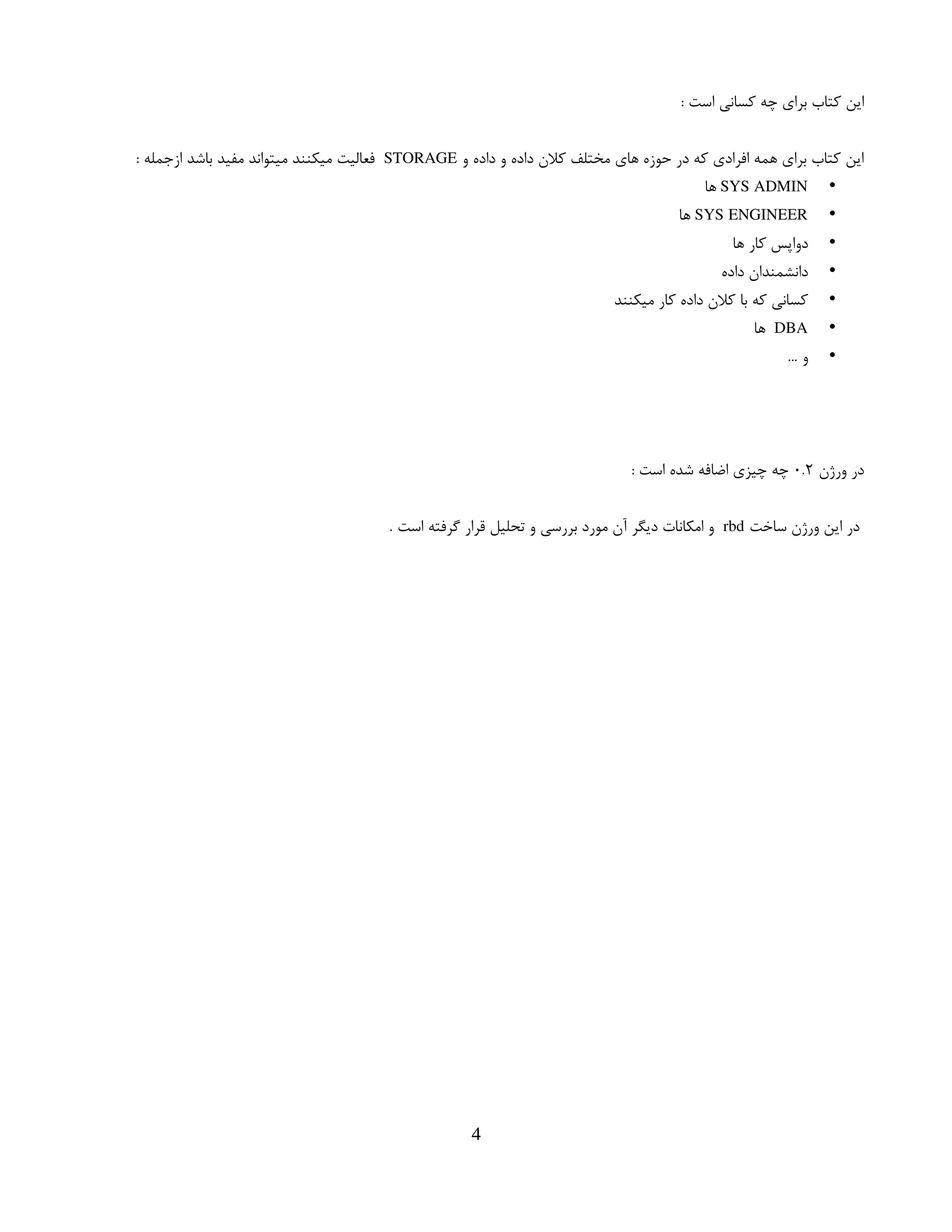 : ‫است‬ ‫کسانی‬ ‫چه‬ ‫برای‬ ‫کتاب‬ ‫این‬
‫و‬ ‫داده‬ ‫و‬ ‫داده‬ ‫کالن‬ ‫مختلف‬ ‫های‬ ‫حوزه‬ ‫در‬ ‫که‬ ‫افرادی‬ ‫همه‬ ‫برای‬ ‫کتاب‬ ‫این‬
STORAGE
: ‫ازجمله‬ ‫باشد‬ ‫مفید‬ ‫میتواند‬ ‫میکنند‬ ‫فعالیت‬
•
SYS ADMIN
‫ها‬
•
SYS ENGINEER
‫ها‬
•
‫ها‬ ‫کار‬ ‫دواپس‬
•
‫داده‬ ‫دانشمندان‬
•
‫میکنند‬ ‫کار‬ ‫داده‬ ‫کالن‬ ‫با‬ ‫که‬ ‫کسانی‬
•
DBA
‫ها‬
•
… ‫و‬
‫ورژن‬ ‫در‬
۰.۲
: ‫است‬ ‫شده‬ ‫اضافه‬ ‫چیزی‬ ‫چه‬
‫ساخت‬ ‫ورژن‬ ‫این‬ ‫در‬
rbd
. ‫است‬ ‫گرفته‬ ‫قرار‬ ‫تحلیل‬ ‫و‬ ‫بررسی‬ ‫مورد‬ ‫آن‬ ‫دیگر‬ ‫امکانات‬ ‫و‬
4
 