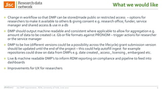 What we would like
» Change in workflow so that DMP can be stored/made public or restricted access – options for
researchers to make it available to others & giving consent e.g. research office; funder; service
manager and shared access & use in a db
» DMP should output machine readable and consistent where applicable to allow for aggregation e.g.
amount of data to be created i.e. Gb or file formats against PRONOM – trigger actions for researcher
or the service manager
» DMP to be live (different versions could be a possibility across the lifecycle) grant submission version
should be updated until the end of the project – this could help autofill ingest for example
repositories could draw on data from DMPs e.g. date created , access , licensing , embargoed etc.
» Live & machine readable DMP’s to inform RDM reporting on compliance and pipeline to feed into
dashboards
» Improvements for UX for researchers
28/06/2017 Jisc DMP requirements , RDN, University of York, June 2017 4