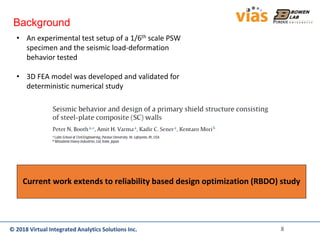 © 2018 Virtual Integrated Analytics Solutions Inc.© 2018 Virtual Integrated Analytics Solutions Inc.
Background
• An experimental test setup of a 1/6th scale PSW
specimen and the seismic load-deformation
behavior tested
• 3D FEA model was developed and validated for
deterministic numerical study
Current work extends to reliability based design optimization (RBDO) study
8
 