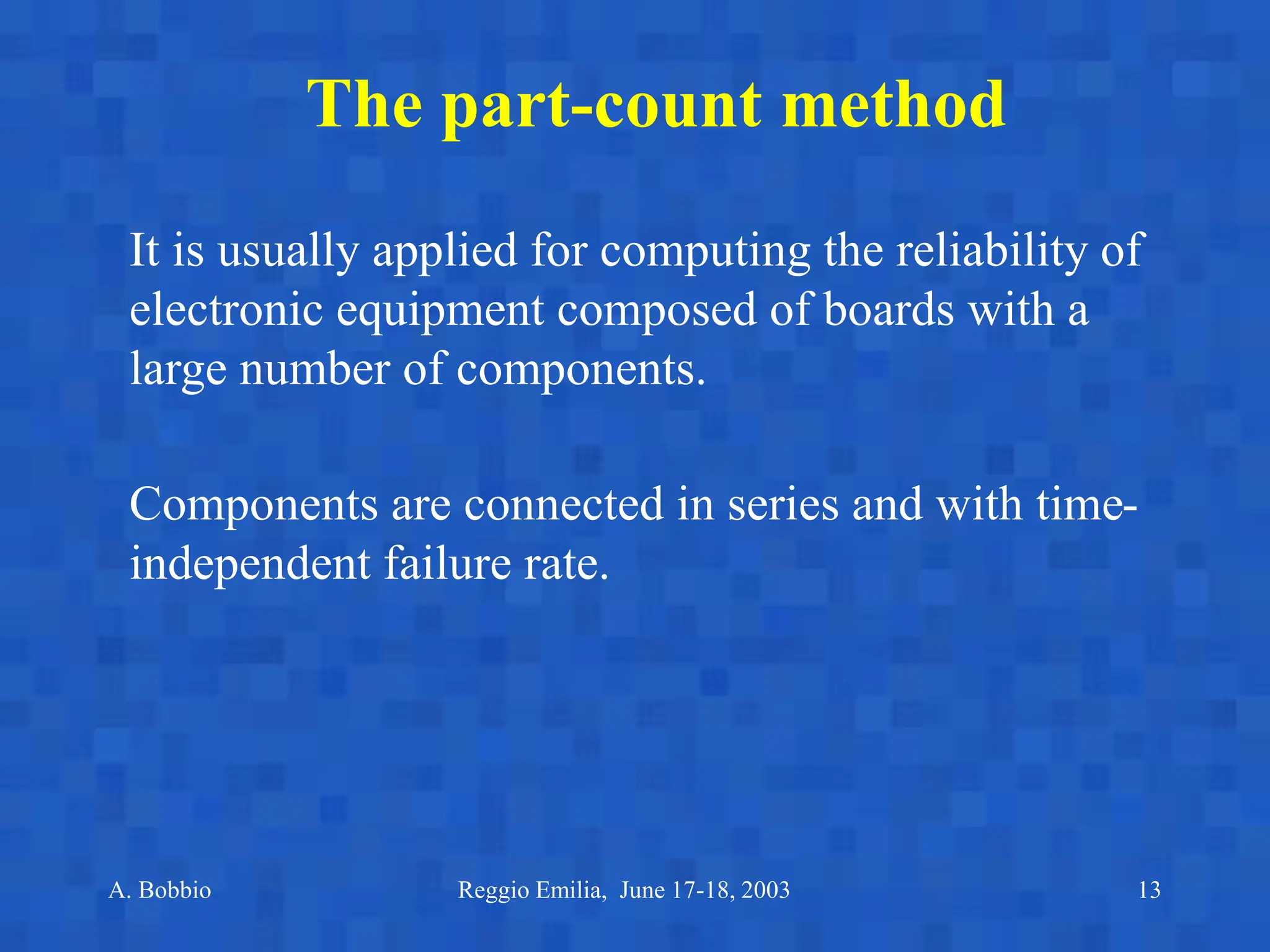 A. Bobbio Reggio Emilia, June 17-18, 2003 13
The part-count method
It is usually applied for computing the reliability of
electronic equipment composed of boards with a
large number of components.
Components are connected in series and with time-
independent failure rate.
 