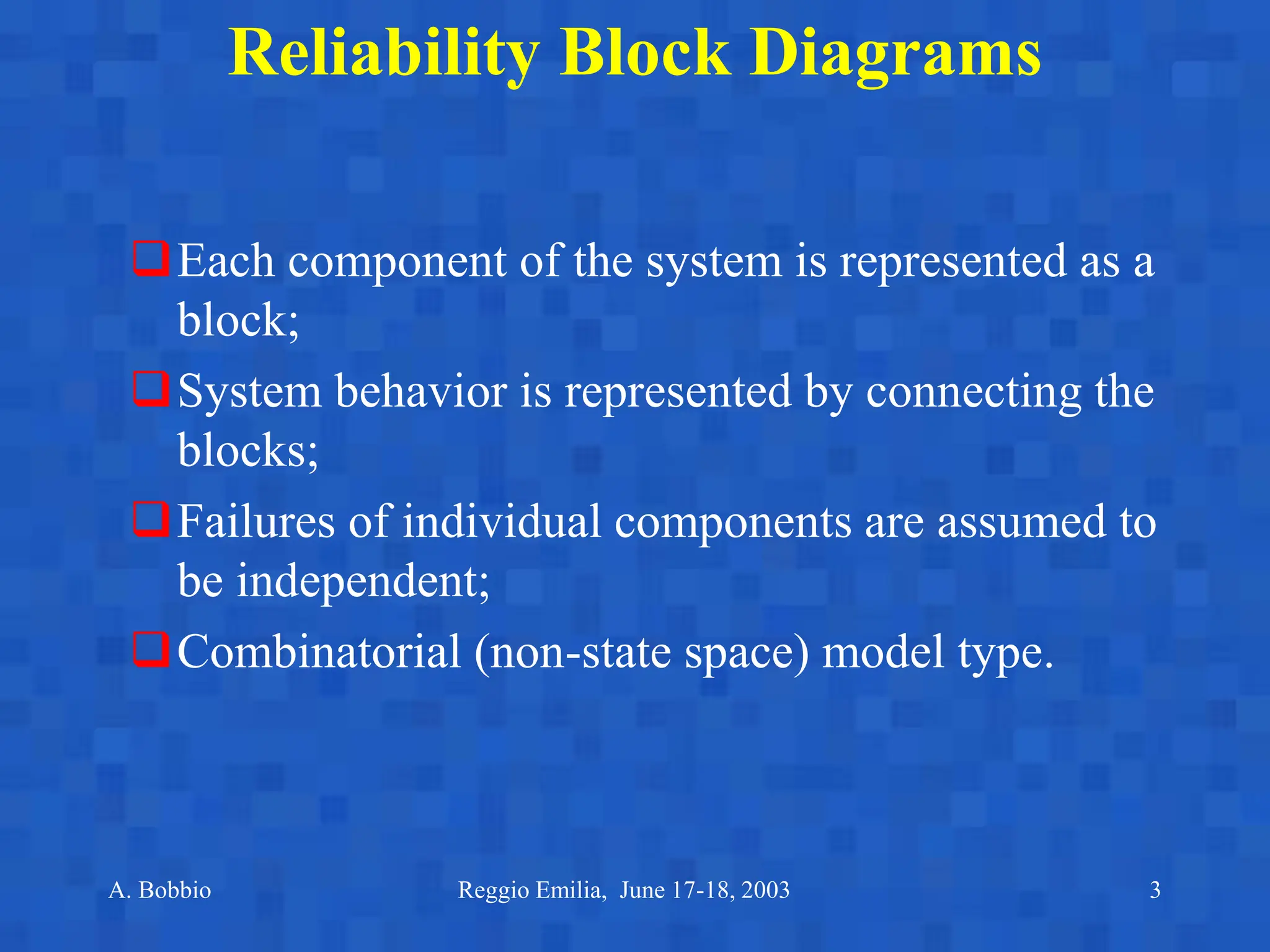 A. Bobbio Reggio Emilia, June 17-18, 2003 3
Reliability Block Diagrams
Each component of the system is represented as a
block;
System behavior is represented by connecting the
blocks;
Failures of individual components are assumed to
be independent;
Combinatorial (non-state space) model type.
 