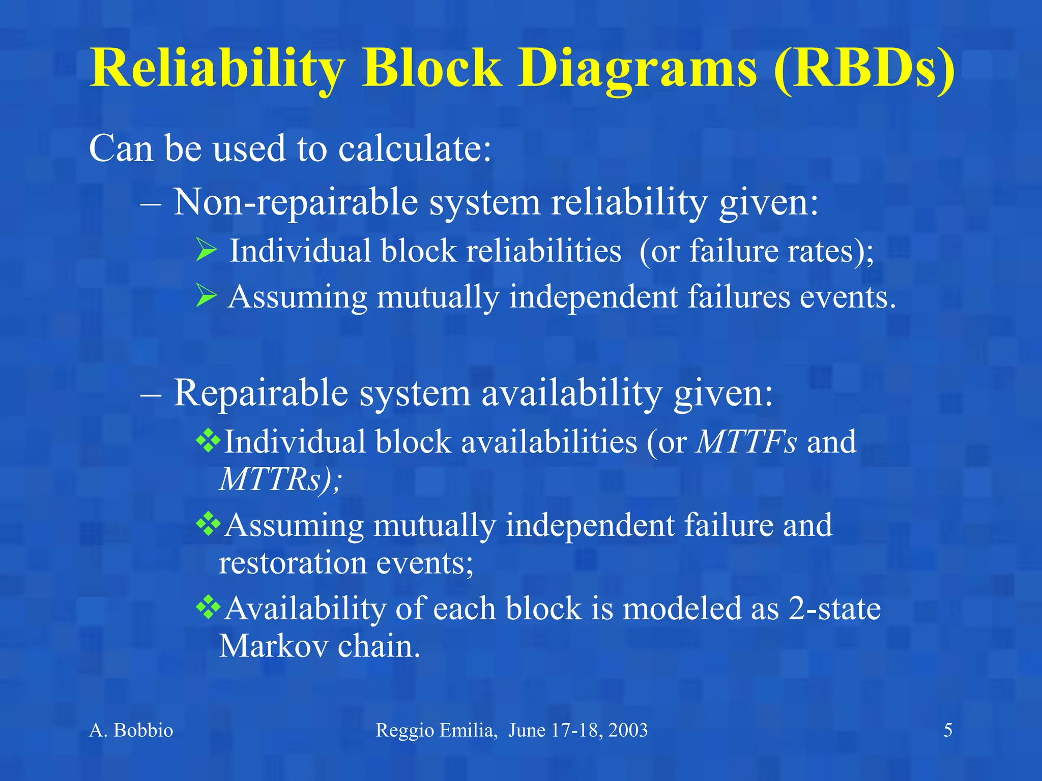 A. Bobbio Reggio Emilia, June 17-18, 2003 5
Reliability Block Diagrams (RBDs)
Can be used to calculate:
– Non-repairable system reliability given:
 Individual block reliabilities (or failure rates);
 Assuming mutually independent failures events.
– Repairable system availability given:
Individual block availabilities (or MTTFs and
MTTRs);
Assuming mutually independent failure and
restoration events;
Availability of each block is modeled as 2-state
Markov chain.
 