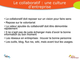Le collaboratif doit reposer sur un vision pour faire sens Repose sur le volontariat La valeur ajoutée du collaboratif doit être démontrée rapidement Il ne s’agit pas de juste échanger mais d’avoir la bonne information au bon moment Les réseaux en entreprises : trouver la bonne personne Les outils, blog, flux rss, wiki, mais avant tout les usages. Le collaboratif : une culture d’entreprise 