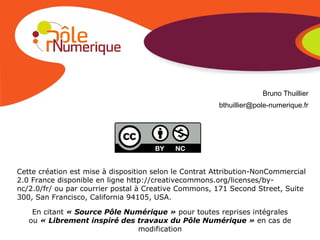 Bruno Thuillier [email_address] Cette création est mise à disposition selon le Contrat Attribution-NonCommercial 2.0 France disponible en ligne http://creativecommons.org/licenses/by-nc/2.0/fr/ ou par courrier postal à Creative Commons, 171 Second Street, Suite 300, San Francisco, California 94105, USA. En citant  « Source Pôle Numérique »  pour toutes reprises intégrales ou  « Librement inspiré des travaux du Pôle Numérique »  en cas de modification 