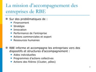 La mission d’accompagnement des entreprises de RBE Sur des problématiques de : Financement Stratégie Innovation Performance de l’entreprise  Actions commerciales et export  Ressources humaines RBE informe et accompagne les entreprises vers des dispositifs et structures d’accompagnement : Aides individuelles Programmes d’actions collectives  Actions des filières (Cluster, pôles) 