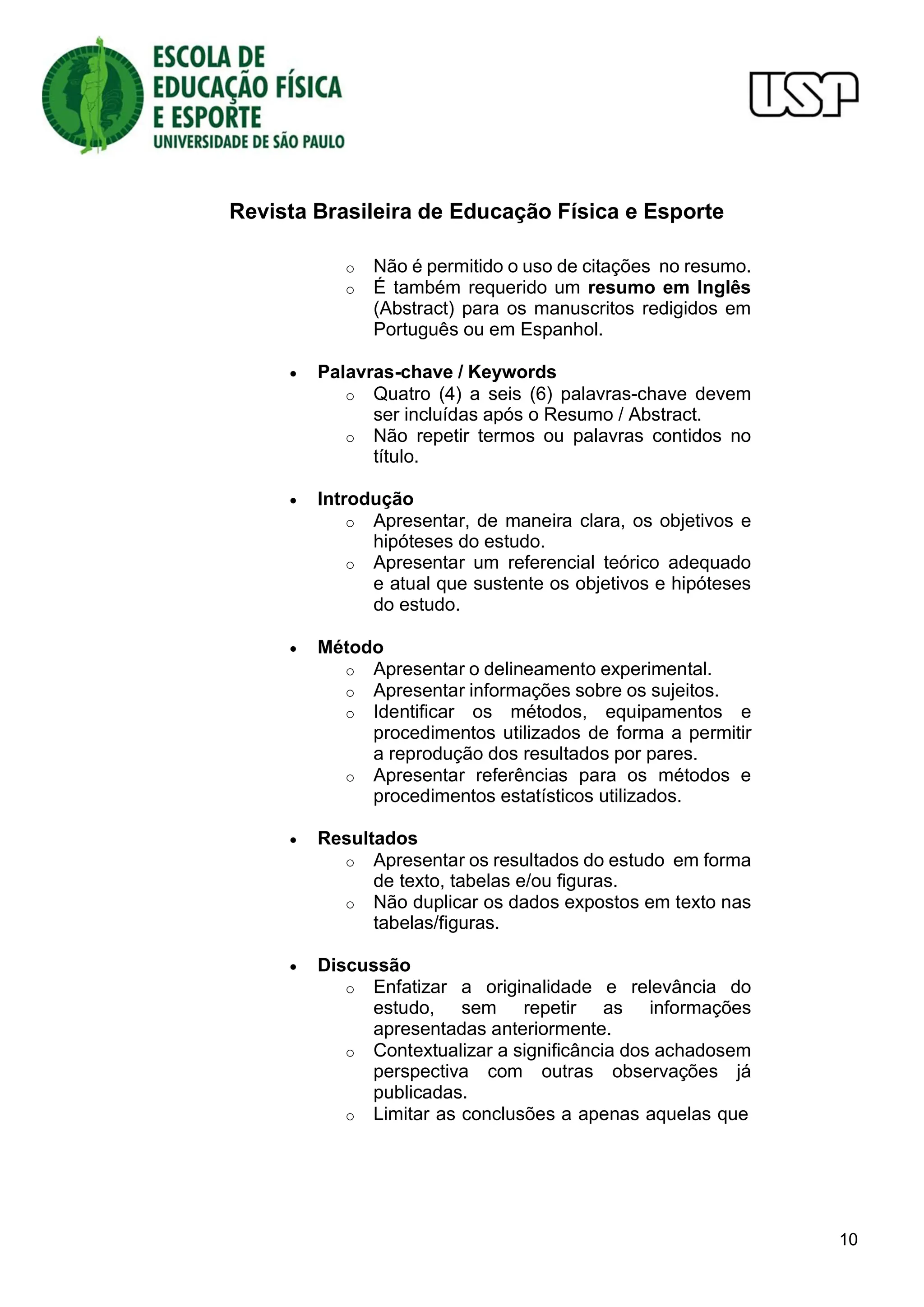 Revista Brasileira de Educação Física e Esporte
10
o Não é permitido o uso de citações no resumo.
o É também requerido um resumo em Inglês
(Abstract) para os manuscritos redigidos em
Português ou em Espanhol.
 Palavras-chave / Keywords
o Quatro (4) a seis (6) palavras-chave devem
ser incluídas após o Resumo / Abstract.
o Não repetir termos ou palavras contidos no
título.
 Introdução
o Apresentar, de maneira clara, os objetivos e
hipóteses do estudo.
o Apresentar um referencial teórico adequado
e atual que sustente os objetivos e hipóteses
do estudo.
 Método
o Apresentar o delineamento experimental.
o Apresentar informações sobre os sujeitos.
o Identificar os métodos, equipamentos e
procedimentos utilizados de forma a permitir
a reprodução dos resultados por pares.
o Apresentar referências para os métodos e
procedimentos estatísticos utilizados.
 Resultados
o Apresentar os resultados do estudo em forma
de texto, tabelas e/ou figuras.
o Não duplicar os dados expostos em texto nas
tabelas/figuras.
 Discussão
o Enfatizar a originalidade e relevância do
estudo, sem repetir as informações
apresentadas anteriormente.
o Contextualizar a significância dos achadosem
perspectiva com outras observações já
publicadas.
o Limitar as conclusões a apenas aquelas que
 