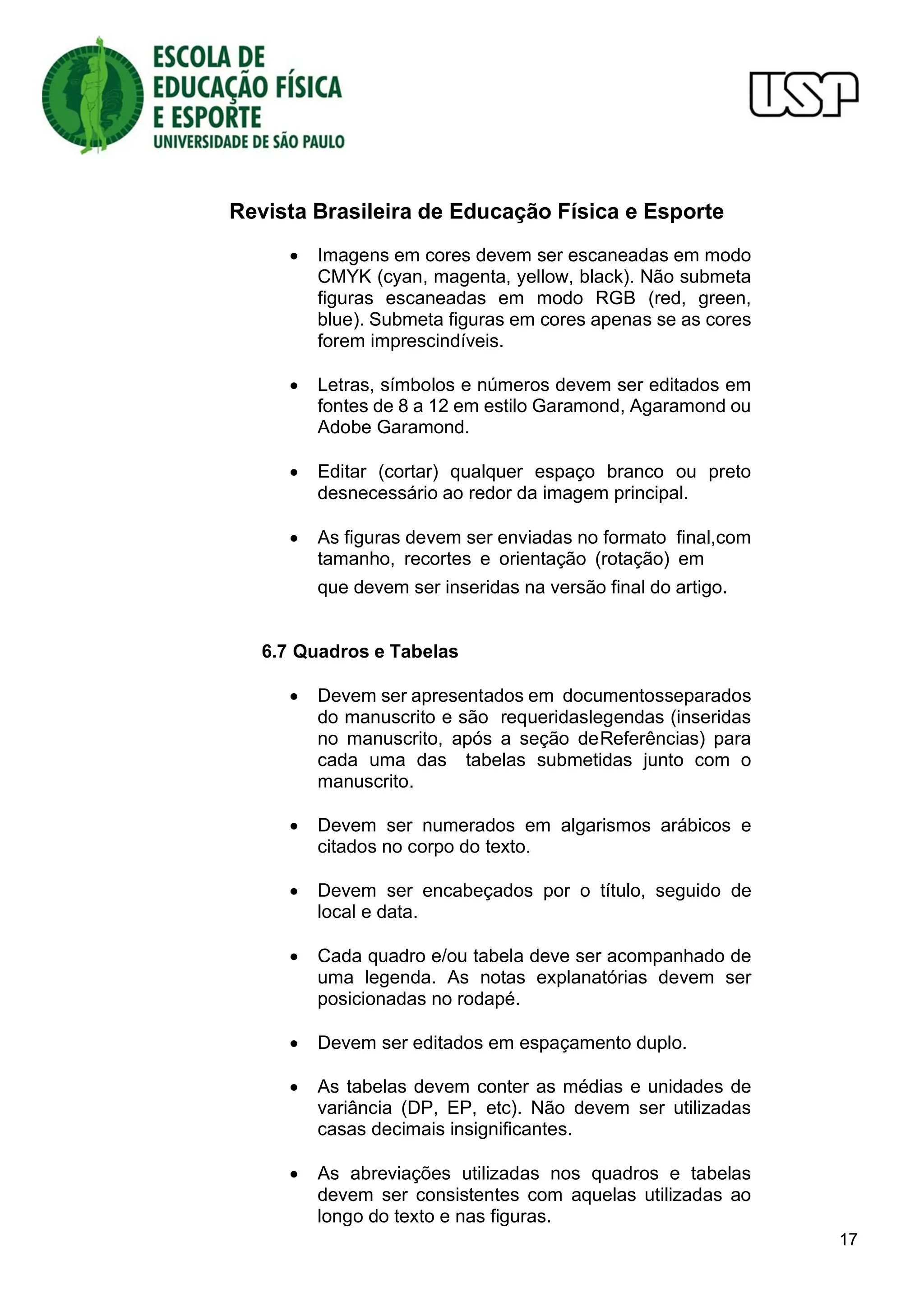 Revista Brasileira de Educação Física e Esporte
17
 Imagens em cores devem ser escaneadas em modo
CMYK (cyan, magenta, yellow, black). Não submeta
figuras escaneadas em modo RGB (red, green,
blue). Submeta figuras em cores apenas se as cores
forem imprescindíveis.
 Letras, símbolos e números devem ser editados em
fontes de 8 a 12 em estilo Garamond, Agaramond ou
Adobe Garamond.
 Editar (cortar) qualquer espaço branco ou preto
desnecessário ao redor da imagem principal.
 As figuras devem ser enviadas no formato final,com
tamanho, recortes e orientação (rotação) em
que devem ser inseridas na versão final do artigo.
6.7 Quadros e Tabelas
 Devem ser apresentados em documentosseparados
do manuscrito e são requeridaslegendas (inseridas
no manuscrito, após a seção deReferências) para
cada uma das tabelas submetidas junto com o
manuscrito.
 Devem ser numerados em algarismos arábicos e
citados no corpo do texto.
 Devem ser encabeçados por o título, seguido de
local e data.
 Cada quadro e/ou tabela deve ser acompanhado de
uma legenda. As notas explanatórias devem ser
posicionadas no rodapé.
 Devem ser editados em espaçamento duplo.
 As tabelas devem conter as médias e unidades de
variância (DP, EP, etc). Não devem ser utilizadas
casas decimais insignificantes.
 As abreviações utilizadas nos quadros e tabelas
devem ser consistentes com aquelas utilizadas ao
longo do texto e nas figuras.
 