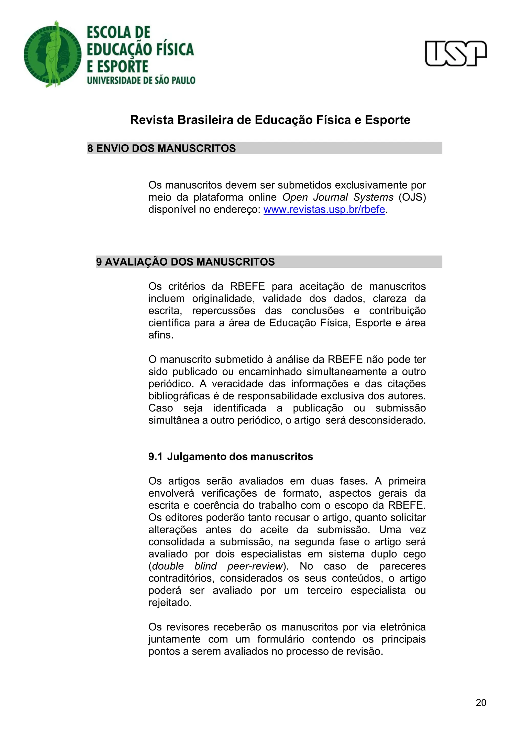 Revista Brasileira de Educação Física e Esporte
20
8 ENVIO DOS MANUSCRITOS
Os manuscritos devem ser submetidos exclusivamente por
meio da plataforma online Open Journal Systems (OJS)
disponível no endereço: www.revistas.usp.br/rbefe.
9 AVALIAÇÃO DOS MANUSCRITOS
Os critérios da RBEFE para aceitação de manuscritos
incluem originalidade, validade dos dados, clareza da
escrita, repercussões das conclusões e contribuição
científica para a área de Educação Física, Esporte e área
afins.
O manuscrito submetido à análise da RBEFE não pode ter
sido publicado ou encaminhado simultaneamente a outro
periódico. A veracidade das informações e das citações
bibliográficas é de responsabilidade exclusiva dos autores.
Caso seja identificada a publicação ou submissão
simultânea a outro periódico, o artigo será desconsiderado.
9.1 Julgamento dos manuscritos
Os artigos serão avaliados em duas fases. A primeira
envolverá verificações de formato, aspectos gerais da
escrita e coerência do trabalho com o escopo da RBEFE.
Os editores poderão tanto recusar o artigo, quanto solicitar
alterações antes do aceite da submissão. Uma vez
consolidada a submissão, na segunda fase o artigo será
avaliado por dois especialistas em sistema duplo cego
(double blind peer-review). No caso de pareceres
contraditórios, considerados os seus conteúdos, o artigo
poderá ser avaliado por um terceiro especialista ou
rejeitado.
Os revisores receberão os manuscritos por via eletrônica
juntamente com um formulário contendo os principais
pontos a serem avaliados no processo de revisão.
 