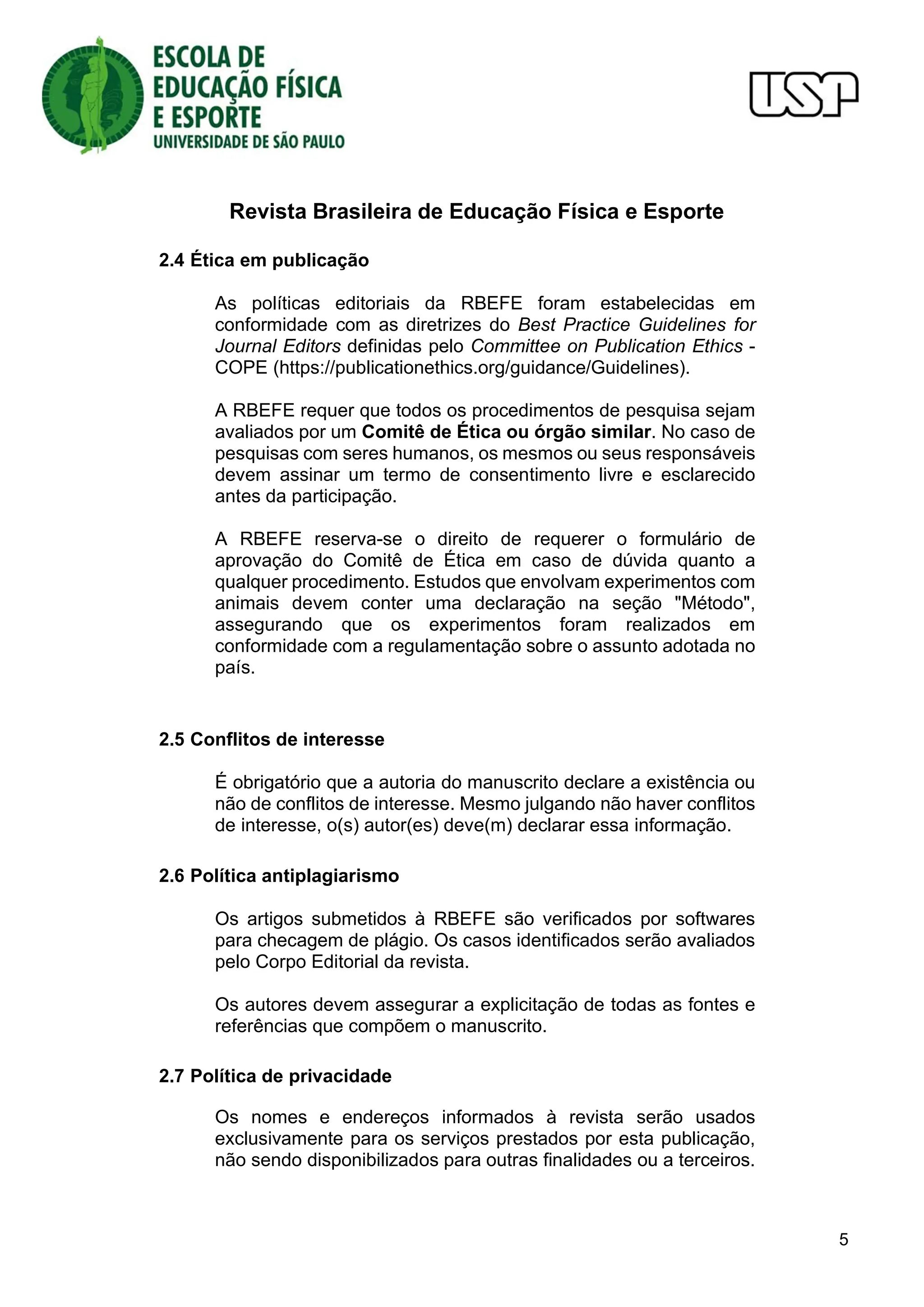 Revista Brasileira de Educação Física e Esporte
5
2.4 Ética em publicação
As políticas editoriais da RBEFE foram estabelecidas em
conformidade com as diretrizes do Best Practice Guidelines for
Journal Editors definidas pelo Committee on Publication Ethics -
COPE (https://publicationethics.org/guidance/Guidelines).
A RBEFE requer que todos os procedimentos de pesquisa sejam
avaliados por um Comitê de Ética ou órgão similar. No caso de
pesquisas com seres humanos, os mesmos ou seus responsáveis
devem assinar um termo de consentimento livre e esclarecido
antes da participação.
A RBEFE reserva-se o direito de requerer o formulário de
aprovação do Comitê de Ética em caso de dúvida quanto a
qualquer procedimento. Estudos que envolvam experimentos com
animais devem conter uma declaração na seção "Método",
assegurando que os experimentos foram realizados em
conformidade com a regulamentação sobre o assunto adotada no
país.
2.5 Conflitos de interesse
É obrigatório que a autoria do manuscrito declare a existência ou
não de conflitos de interesse. Mesmo julgando não haver conflitos
de interesse, o(s) autor(es) deve(m) declarar essa informação.
2.6 Política antiplagiarismo
Os artigos submetidos à RBEFE são verificados por softwares
para checagem de plágio. Os casos identificados serão avaliados
pelo Corpo Editorial da revista.
Os autores devem assegurar a explicitação de todas as fontes e
referências que compõem o manuscrito.
2.7 Política de privacidade
Os nomes e endereços informados à revista serão usados
exclusivamente para os serviços prestados por esta publicação,
não sendo disponibilizados para outras finalidades ou a terceiros.
 