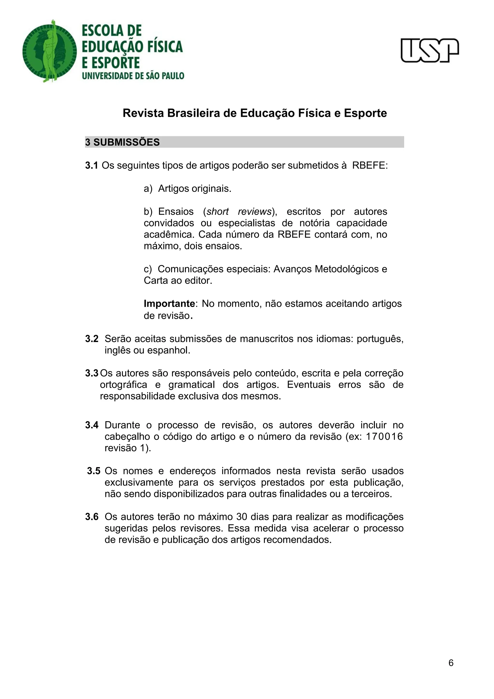 Revista Brasileira de Educação Física e Esporte
6
3 SUBMISSÕES
3.1 Os seguintes tipos de artigos poderão ser submetidos à RBEFE:
a) Artigos originais.
b) Ensaios (short reviews), escritos por autores
convidados ou especialistas de notória capacidade
acadêmica. Cada número da RBEFE contará com, no
máximo, dois ensaios.
c) Comunicações especiais: Avanços Metodológicos e
Carta ao editor.
Importante: No momento, não estamos aceitando artigos
de revisão.
3.2 Serão aceitas submissões de manuscritos nos idiomas: português,
inglês ou espanhol.
3.3Os autores são responsáveis pelo conteúdo, escrita e pela correção
ortográfica e gramatical dos artigos. Eventuais erros são de
responsabilidade exclusiva dos mesmos.
3.4 Durante o processo de revisão, os autores deverão incluir no
cabeçalho o código do artigo e o número da revisão (ex: 170016
revisão 1).
3.5 Os nomes e endereços informados nesta revista serão usados
exclusivamente para os serviços prestados por esta publicação,
não sendo disponibilizados para outras finalidades ou a terceiros.
3.6 Os autores terão no máximo 30 dias para realizar as modificações
sugeridas pelos revisores. Essa medida visa acelerar o processo
de revisão e publicação dos artigos recomendados.
 
