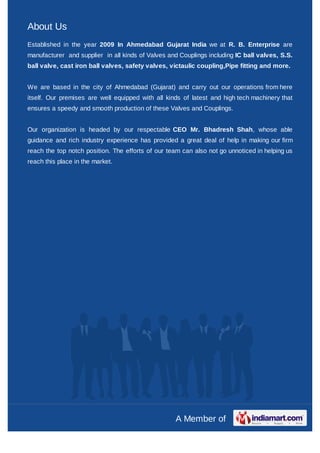 About Us
Established in the year 2009 In Ahmedabad Gujarat India we at R. B. Enterprise are
manufacturer and supplier in all kinds of Valves and Couplings including IC ball valves, S.S.
ball valve, cast iron ball valves, safety valves, victaulic coupling,Pipe fitting and more.


We are based in the city of Ahmedabad (Gujarat) and carry out our operations from here
itself. Our premises are well equipped with all kinds of latest and high tech machinery that
ensures a speedy and smooth production of these Valves and Couplings.


Our organization is headed by our respectable CEO Mr. Bhadresh Shah, whose able
guidance and rich industry experience has provided a great deal of help in making our firm
reach the top notch position. The efforts of our team can also not go unnoticed in helping us
reach this place in the market.




                                                    A Member of
 