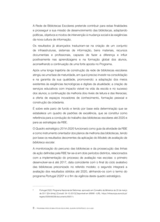 A Rede de Bibliotecas Escolares pretende contribuir para estas finalidades
e prosseguir a sua missão de desenvolvimento das bibliotecas, adaptando
políticas, objetivos e modos de intervenção à mudança social e às exigências
da nova cultura de informação.
Os resultados já alcançados traduziram-se na criação de um conjunto
de infraestruturas, sistemas de informação, bens materiais, recursos
documentais e profissionais, capazes de fazer a diferença e influir
positivamente nas aprendizagens e na formação global dos alunos,
aconselhando a continuação de uma forte aposta no Programa.
Após uma longa trajetória de construção da rede de bibliotecas escolares
atingiu-se uma fase de maturidade, em que é preciso investir na consolidação
e na garantia da sua qualidade, promovendo: a adaptação dos meios
existentes às exigências tecnológicas e digitais da atualidade; a criação de
serviços educativos com impacto visível na vida da escola e no sucesso
dos alunos; a continuação da melhoria dos níveis de leitura e das literacias;
a oferta de espaços inovadores de conhecimento, formação pessoal e
construção da cidadania.
É sobre este pano de fundo e tendo por base esta determinação que se
estabelece um quadro de padrões de excelência, que se constitui como
referência para a condução do trabalho das bibliotecas escolares até 2020 e
para as estratégias da RBE.
O Quadro estratégico 2014-2020 funcionará como guia da atividade da RBE
e como instrumento orientador dos planos de melhoria das bibliotecas, tendo
por base os resultados decorrentes da aplicação do Modelo de avaliação da
biblioteca escolar.
A monitorização do percurso das bibliotecas e da prossecução das linhas
de ação definidas pela RBE far-se-á em dois períodos distintos, relacionados
com a implementação do processo de avaliação nas escolas: o primeiro
desenvolver-se-á até 2017, data coincidente com o final do ciclo avaliativo
das bibliotecas preconizado no referido modelo; o segundo integrará a
avaliação dos resultados obtidos até 2020, alinhando-os com o termo do
programa Portugal 20202 e o fim da vigência deste quadro estratégico.

2	

Portugal 2020: Programa Nacional de Reformas: aprovado em Conselho de Ministros de 20 de março
de 2011 [Em linha]. [Consult. 04-10-2013] Disponível em WWW: <URL: https://infoeuropa.eurocid.pt/
registo/000046536/documento/0001/>

8·

PROGRAMA REDE DE BIBLIOTECAS ESCOLARES. QUADRO ESTRATÉGICO: 2014-2020

 
