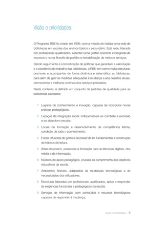 Visão e prioridades
O Programa RBE foi criado em 1996, com a missão de instalar uma rede de
bibliotecas em escolas dos ensinos básico e secundário. Esta rede, liderada
por profissionais qualificados, assenta numa gestão coerente e integrada de
recursos e numa filosofia de partilha e rentabilização de meios e serviços.
Dando seguimento à concretização de políticas que garantam a valorização
e a excelência do trabalho das bibliotecas, a RBE tem como visão estruturar,
promover e acompanhar de forma dinâmica e sistemática as bibliotecas,
para além de gerir as medidas adequadas à mudança e aos desafios atuais,
promovendo a melhoria contínua dos serviços prestados.
Neste contexto, é definido um conjunto de padrões de qualidade para as
bibliotecas escolares:

1 Lugares de conhecimento e inovação, capazes de incorporar novas
práticas pedagógicas.
2 Espaços de integração social, indispensáveis ao combate à exclusão
e ao abandono escolar.
3 Locais de formação e desenvolvimento da competência leitora,
condição de todo o conhecimento.
4 Focos difusores do gosto e do prazer de ler, fundamentais à construção
de hábitos de leitura.
5 Áreas de ensino, essenciais à formação para as literacias digitais, dos
média e da informação.
6 Núcleos de apoio pedagógico, cruciais ao cumprimento dos objetivos
educativos da escola.
7 Ambientes flexíveis, adaptados às mudanças tecnológicas e às
necessidades dos utilizadores.
8 Estruturas lideradas por profissionais qualificados, aptos a responder
às exigências funcionais e pedagógicas da escola.
9 Serviços de informação com conteúdos e recursos tecnológicos
capazes de responder à mudança.

VISAO E PRIORIDADES

·9

 