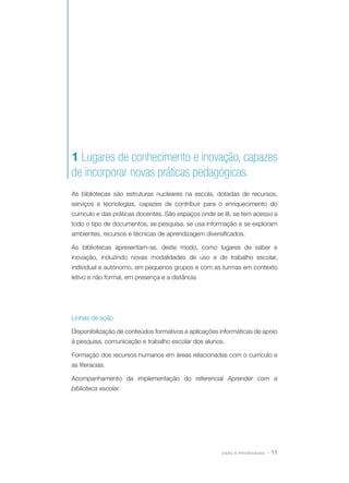 1 Lugares de conhecimento e inovação, capazes
de incorporar novas práticas pedagógicas.
As bibliotecas são estruturas nucleares na escola, dotadas de recursos,
serviços e tecnologias, capazes de contribuir para o enriquecimento do
currículo e das práticas docentes. São espaços onde se lê, se tem acesso a
todo o tipo de documentos, se pesquisa, se usa informação e se exploram
ambientes, recursos e técnicas de aprendizagem diversificados.
As bibliotecas apresentam-se, deste modo, como lugares de saber e
inovação, induzindo novas modalidades de uso e de trabalho escolar,
individual e autónomo, em pequenos grupos e com as turmas em contexto
letivo e não formal, em presença e a distância.

Linhas de ação
Disponibilização de conteúdos formativos e aplicações informáticas de apoio
à pesquisa, comunicação e trabalho escolar dos alunos.
Formação dos recursos humanos em áreas relacionadas com o currículo e
as literacias.
Acompanhamento da implementação do referencial Aprender com a
biblioteca escolar.

VISÃO E PRIORIDADES

· 11

 