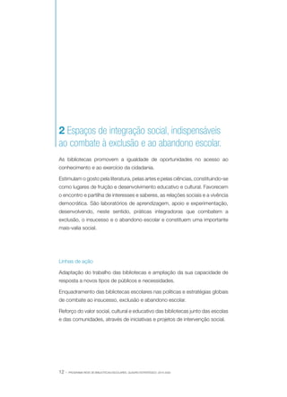 2 Espaços de integração social, indispensáveis
ao combate à exclusão e ao abandono escolar.
As bibliotecas promovem a igualdade de oportunidades no acesso ao
conhecimento e ao exercício da cidadania.
Estimulam o gosto pela literatura, pelas artes e pelas ciências, constituindo-se
como lugares de fruição e desenvolvimento educativo e cultural. Favorecem
o encontro e partilha de interesses e saberes, as relações sociais e a vivência
democrática. São laboratórios de aprendizagem, apoio e experimentação,
desenvolvendo, neste sentido, práticas integradoras que combatem a
exclusão, o insucesso e o abandono escolar e constituem uma importante
mais-valia social.

Linhas de ação
Adaptação do trabalho das bibliotecas e ampliação da sua capacidade de
resposta a novos tipos de públicos e necessidades.
Enquadramento das bibliotecas escolares nas políticas e estratégias globais
de combate ao insucesso, exclusão e abandono escolar.
Reforço do valor social, cultural e educativo das bibliotecas junto das escolas
e das comunidades, através de iniciativas e projetos de intervenção social.

12 ·

PROGRAMA REDE DE BIBLIOTECAS ESCOLARES. QUADRO ESTRATÉGICO: 2014-2020

 
