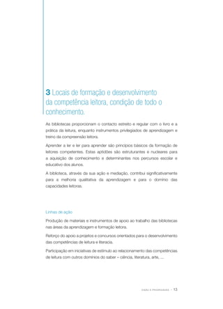3 Locais de formação e desenvolvimento
da competência leitora, condição de todo o
conhecimento.
As bibliotecas proporcionam o contacto estreito e regular com o livro e a
prática da leitura, enquanto instrumentos privilegiados de aprendizagem e
treino da compreensão leitora.
Aprender a ler e ler para aprender são princípios básicos da formação de
leitores competentes. Estas aptidões são estruturantes e nucleares para
a aquisição de conhecimento e determinantes nos percursos escolar e
educativo dos alunos.
A biblioteca, através da sua ação e mediação, contribui significativamente
para a melhoria qualitativa da aprendizagem e para o domínio das
capacidades leitoras.

Linhas de ação
Produção de materiais e instrumentos de apoio ao trabalho das bibliotecas
nas áreas da aprendizagem e formação leitora.
Reforço do apoio a projetos e concursos orientados para o desenvolvimento
das competências de leitura e literacia.
Participação em iniciativas de estímulo ao relacionamento das competências
de leitura com outros domínios do saber – ciência, literatura, arte, ...

VISÃO E PRIORIDADES

· 13

 