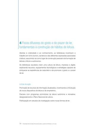 4 Focos difusores do gosto e do prazer de ler,
fundamentais à construção de hábitos de leitura.
Abertas à criatividade e ao conhecimento, as bibliotecas incentivam o
trabalho em torno do livro, da leitura e das diferentes expressões associadas
à leitura, assumindo-se como lugar de construção pessoal e de formação de
leitores críticos e autónomos.
As bibliotecas escolares criam uma cultura da leitura, impressa e digital,
explorando recursos, equipamentos tecnológicos e estratégias capazes de
enriquecer as experiências de cada leitor e de promover o gosto e o prazer
de ler.

Linhas de ação
Promoção de recursos de informação atualizados, incentivando a introdução
de novos dispositivos de leitura e de empréstimo.
Parceria com programas promotores da leitura autónoma e recreativa,
designadamente o Plano Nacional de Leitura.
Participação em estudos de investigação sobre novas formas de ler.

14 ·

PROGRAMA REDE DE BIBLIOTECAS ESCOLARES. QUADRO ESTRATÉGICO: 2014-2020

 