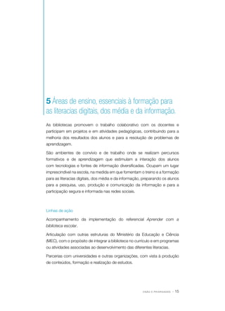 5 Áreas de ensino, essenciais à formação para
as literacias digitais, dos média e da informação.
As bibliotecas promovem o trabalho colaborativo com os docentes e
participam em projetos e em atividades pedagógicas, contribuindo para a
melhoria dos resultados dos alunos e para a resolução de problemas de
aprendizagem.
São ambientes de convívio e de trabalho onde se realizam percursos
formativos e de aprendizagem que estimulam a interação dos alunos
com tecnologias e fontes de informação diversificadas. Ocupam um lugar
imprescindível na escola, na medida em que fomentam o treino e a formação
para as literacias digitais, dos média e da informação, preparando os alunos
para a pesquisa, uso, produção e comunicação da informação e para a
participação segura e informada nas redes sociais.

Linhas de ação
Acompanhamento da implementação do referencial Aprender com a
biblioteca escolar.
Articulação com outras estruturas do Ministério da Educação e Ciência
(MEC), com o propósito de integrar a biblioteca no currículo e em programas
ou atividades associadas ao desenvolvimento das diferentes literacias.
Parcerias com universidades e outras organizações, com vista à produção
de conteúdos, formação e realização de estudos.

VISÃO E PRIORIDADES

· 15

 