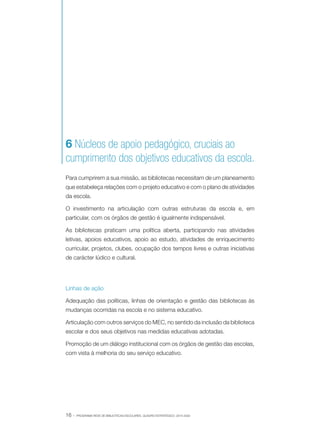 6 Núcleos de apoio pedagógico, cruciais ao
cumprimento dos objetivos educativos da escola.
Para cumprirem a sua missão, as bibliotecas necessitam de um planeamento
que estabeleça relações com o projeto educativo e com o plano de atividades
da escola.
O investimento na articulação com outras estruturas da escola e, em
particular, com os órgãos de gestão é igualmente indispensável.
As bibliotecas praticam uma política aberta, participando nas atividades
letivas, apoios educativos, apoio ao estudo, atividades de enriquecimento
curricular, projetos, clubes, ocupação dos tempos livres e outras iniciativas
de carácter lúdico e cultural.

Linhas de ação
Adequação das políticas, linhas de orientação e gestão das bibliotecas às
mudanças ocorridas na escola e no sistema educativo.
Articulação com outros serviços do MEC, no sentido da inclusão da biblioteca
escolar e dos seus objetivos nas medidas educativas adotadas.
Promoção de um diálogo institucional com os órgãos de gestão das escolas,
com vista à melhoria do seu serviço educativo.

16 ·

PROGRAMA REDE DE BIBLIOTECAS ESCOLARES. QUADRO ESTRATÉGICO: 2014-2020

 