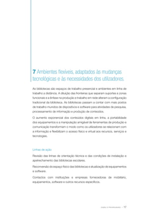 7 Ambientes flexíveis, adaptados às mudanças
tecnológicas e às necessidades dos utilizadores.
As bibliotecas são espaços de trabalho presencial e ambientes em linha de
trabalho a distância. A diluição das fronteiras que separam suportes e zonas
funcionais e a ênfase na produção e trabalho em rede alteram a configuração
tradicional da biblioteca. As bibliotecas passam a contar com mais postos
de trabalho munidos de dispositivos e software para atividades de pesquisa,
processamento de informação e produção de conteúdos.
O aumento exponencial dos conteúdos digitais em linha, a portabilidade
dos equipamentos e a manipulação amigável de ferramentas de produção e
comunicação transformam o modo como os utilizadores se relacionam com
a informação e flexibilizam o acesso físico e virtual aos recursos, serviços e
tecnologias.

Linhas de ação
Revisão das linhas de orientação técnica e das condições de instalação e
apetrechamento das bibliotecas escolares.
Reconversão do espaço físico das bibliotecas e atualização de equipamentos
e software.
Contactos com instituições e empresas fornecedoras de mobiliário,
equipamentos, software e outros recursos específicos.

VISÃO E PRIORIDADES

· 17

 