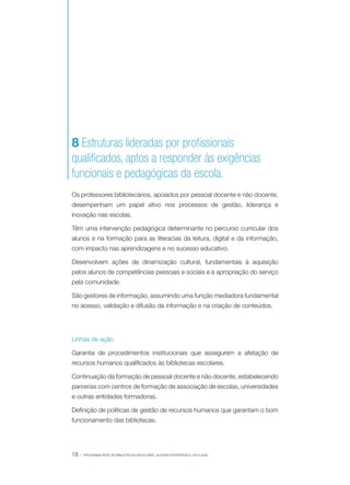 8 Estruturas lideradas por profissionais
qualificados, aptos a responder às exigências
funcionais e pedagógicas da escola.
Os professores bibliotecários, apoiados por pessoal docente e não docente,
desempenham um papel ativo nos processos de gestão, liderança e
inovação nas escolas.
Têm uma intervenção pedagógica determinante no percurso curricular dos
alunos e na formação para as literacias da leitura, digital e da informação,
com impacto nas aprendizagens e no sucesso educativo.
Desenvolvem ações de dinamização cultural, fundamentais à aquisição
pelos alunos de competências pessoais e sociais e à apropriação do serviço
pela comunidade.
São gestores de informação, assumindo uma função mediadora fundamental
no acesso, validação e difusão da informação e na criação de conteúdos.

Linhas de ação
Garantia de procedimentos institucionais que assegurem a afetação de
recursos humanos qualificados às bibliotecas escolares.
Continuação da formação de pessoal docente e não docente, estabelecendo
parcerias com centros de formação de associação de escolas, universidades
e outras entidades formadoras.
Definição de políticas de gestão de recursos humanos que garantam o bom
funcionamento das bibliotecas.

18 ·

PROGRAMA REDE DE BIBLIOTECAS ESCOLARES. QUADRO ESTRATÉGICO: 2014-2020

 