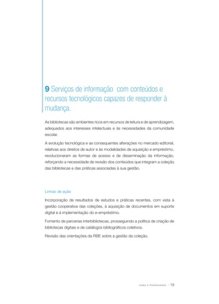 9 Serviços de informação com conteúdos e
recursos tecnológicos capazes de responder à
mudança.
As bibliotecas são ambientes ricos em recursos de leitura e de aprendizagem,
adequados aos interesses intelectuais e às necessidades da comunidade
escolar.
A evolução tecnológica e as consequentes alterações no mercado editorial,
relativas aos direitos de autor e às modalidades de aquisição e empréstimo,
revolucionaram as formas de acesso e de disseminação da informação,
reforçando a necessidade de revisão dos conteúdos que integram a coleção
das bibliotecas e das práticas associadas à sua gestão.

Linhas de ação
Incorporação de resultados de estudos e práticas recentes, com vista à
gestão cooperativa das coleções, à aquisição de documentos em suporte
digital e à implementação do e-empréstimo.
Fomento de parcerias interbibliotecas, prosseguindo a política de criação de
bibliotecas digitais e de catálogos bibliográficos coletivos.
Revisão das orientações da RBE sobre a gestão da coleção.

VISÃO E PRIORIDADES

· 19

 