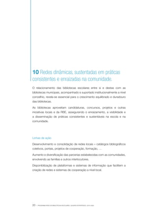10 Redes dinâmicas, sustentadas em práticas
consistentes e enraizadas na comunidade.
O relacionamento das bibliotecas escolares entre si e destas com as
bibliotecas municipais, acompanhado e suportado institucionalmente a nível
concelhio, revela-se essencial para o crescimento equilibrado e duradouro
das bibliotecas.
As bibliotecas aproveitam candidaturas, concursos, projetos e outras
iniciativas locais e da RBE, assegurando o enraizamento, a visibilidade e
a disseminação de práticas consistentes e sustentáveis na escola e na
comunidade.

Linhas de ação
Desenvolvimento e consolidação de redes locais – catálogos bibliográficos
coletivos, portais, projetos de cooperação, formação, …
Aumento e diversificação das parcerias estabelecidas com as comunidades,
envolvendo as famílias e outros interlocutores.
Disponibilização de plataformas e sistemas de informação que facilitem a
criação de redes e sistemas de cooperação a nível local.

20 ·

PROGRAMA REDE DE BIBLIOTECAS ESCOLARES. QUADRO ESTRATÉGICO: 2014-2020

 