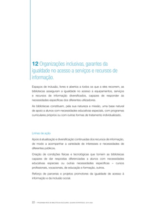 12 Organizações inclusivas, garantes da
igualdade no acesso a serviços e recursos de
informação.
Espaços de inclusão, livres e abertos a todos os que a eles recorrem, as
bibliotecas asseguram a igualdade no acesso a equipamentos, serviços
e recursos de informação diversificados, capazes de responder às
necessidades específicas dos diferentes utilizadores.
As bibliotecas constituem, pela sua natureza e missão, uma base natural
de apoio a alunos com necessidades educativas especiais, com programas
curriculares próprios ou com outras formas de tratamento individualizado.

Linhas de ação
Apoio à atualização e diversificação continuadas dos recursos de informação,
de modo a acompanhar a variedade de interesses e necessidades de
diferentes públicos.
Criação de condições físicas e tecnológicas que tornem as bibliotecas
capazes de dar respostas diferenciadas a alunos com necessidades
educativas especiais ou outras necessidades específicas – cursos
profissionais, vocacionais, de educação e formação, outros.
Reforço de parcerias e projetos promotores da igualdade de acesso à
informação e da inclusão social.

22 ·

PROGRAMA REDE DE BIBLIOTECAS ESCOLARES. QUADRO ESTRATÉGICO: 2014-2020

 