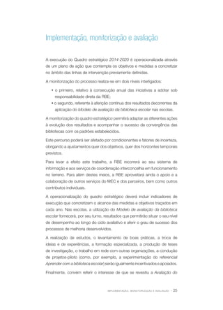 Implementação, monitorização e avaliação
A execução do Quadro estratégico 2014-2020 é operacionalizada através
de um plano de ação que contempla os objetivos e medidas a concretizar
no âmbito das linhas de intervenção previamente definidas.
A monitorização do processo realiza-se em dois níveis interligados:
Ÿ o primeiro, relativo à consecução anual das iniciativas a adotar sob
responsabilidade direta da RBE;
Ÿ o segundo, referente à aferição contínua dos resultados decorrentes da
aplicação do Modelo de avaliação da biblioteca escolar nas escolas.
A monitorização do quadro estratégico permitirá adaptar as diferentes ações
à evolução dos resultados e acompanhar o sucesso da convergência das
bibliotecas com os padrões estabelecidos.
Este percurso poderá ser afetado por condicionantes e fatores de incerteza,
obrigando a ajustamentos quer dos objetivos, quer dos horizontes temporais
previstos.
Para levar a efeito este trabalho, a RBE recorrerá ao seu sistema de
informação e aos serviços de coordenação interconcelhia em funcionamento
no terreno. Para além destes meios, a RBE aproveitará ainda o apoio e a
colaboração de outros serviços do MEC e dos parceiros, bem como outros
contributos individuais.
A operacionalização do quadro estratégico deverá incluir indicadores de
execução que concretizem o alcance das medidas e objetivos traçados em
cada ano. Nas escolas, a utilização do Modelo de avaliação da biblioteca
escolar fornecerá, por seu turno, resultados que permitirão situar o seu nível
de desempenho ao longo do ciclo avaliativo e aferir o grau de sucesso dos
processos de melhoria desenvolvidos.
A realização de estudos, o levantamento de boas práticas, a troca de
ideias e de experiências, a formação especializada, a produção de teses
de investigação, o trabalho em rede com outras organizações, a condução
de projetos-piloto (como, por exemplo, a experimentação do referencial
Aprender com a biblioteca escolar) serão igualmente incentivados e apoiados.
Finalmente, convém referir o interesse de que se revestiu a Avaliação do

I M P L E M E N TA Ç Ã O , M O N O T O R I Z A Ç Ã O E AVA L I A Ç Ã O

· 25

 