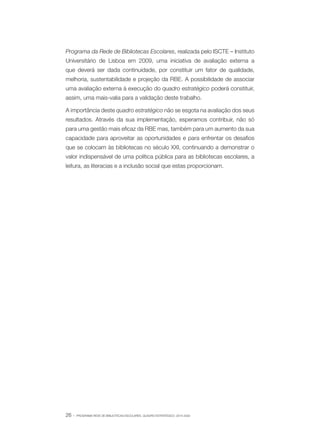 Programa da Rede de Bibliotecas Escolares, realizada pelo ISCTE – Instituto
Universitário de Lisboa em 2009, uma iniciativa de avaliação externa a
que deverá ser dada continuidade, por constituir um fator de qualidade,
melhoria, sustentabilidade e projeção da RBE. A possibilidade de associar
uma avaliação externa à execução do quadro estratégico poderá constituir,
assim, uma mais-valia para a validação deste trabalho.
A importância deste quadro estratégico não se esgota na avaliação dos seus
resultados. Através da sua implementação, esperamos contribuir, não só
para uma gestão mais eficaz da RBE mas, também para um aumento da sua
capacidade para aproveitar as oportunidades e para enfrentar os desafios
que se colocam às bibliotecas no século XXI, continuando a demonstrar o
valor indispensável de uma política pública para as bibliotecas escolares, a
leitura, as literacias e a inclusão social que estas proporcionam.

26 ·

PROGRAMA REDE DE BIBLIOTECAS ESCOLARES. QUADRO ESTRATÉGICO: 2014-2020

 