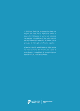 O Programa Rede de Bibliotecas Escolares foi
lançado em 1996 com o objetivo de instalar e
desenvolver bibliotecas e serviço de biblioteca
nas escolas, disponibilizando aos utilizadores os
recursos necessários à leitura e ao acesso, uso e
produção da informação em diferentes suportes.
A biblioteca escolar desempenha um papel central
no desenvolvimento das literacias, no suporte à
aprendizagem, na aquisição de competências de
informação e na formação de leitores.

 