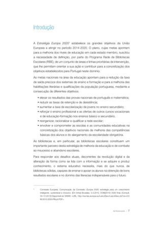 Introdução
A Estratégia Europa 20201 estabelece os grandes objetivos da União
Europeia a atingir no período 2014-2020. O plano, cujas metas apontam
para a melhoria dos níveis de educação em cada estado membro, suscitou
a necessidade de definição, por parte do Programa Rede de Bibliotecas
Escolares (RBE), de um conjunto de áreas e linhas prioritárias de intervenção,
que lhe permitam orientar a sua ação e contribuir para a concretização dos
objetivos estabelecidos para Portugal neste domínio.
As metas nacionais na área da educação apontam para a redução da taxa
de saída precoce dos sistemas de ensino e formação e para a melhoria das
habilitações literárias e qualificações da população portuguesa, mediante a
consecução de diferentes objetivos:
Ÿ elevar os resultados das provas nacionais de português e matemática;
Ÿ reduzir as taxas de retenção e de desistência;
Ÿ aumentar a taxa de escolarização de jovens no ensino secundário;
Ÿ reforçar o ensino profissional e as ofertas de outros cursos vocacionais
e de educação-formação nos ensinos básico e secundário;
Ÿ reorganizar, racionalizar e qualificar a rede escolar;
Ÿ envolver e comprometer as escolas e as comunidades educativas na
concretização dos objetivos nacionais de melhoria das competências
básicas dos alunos e do alargamento da escolaridade obrigatória.
As bibliotecas e, em particular, as bibliotecas escolares constituem um
importante parceiro desta estratégia de melhoria da educação e de combate
ao insucesso e abandono escolares.
Para responder aos desafios atuais, decorrentes da revolução digital e da
alteração da forma como se lida com a informação e se adquire e produz
conhecimento, o sistema educativo necessita, mais do que nunca, de
bibliotecas sólidas, capazes de ensinar e apoiar os alunos na obtenção de bons
resultados escolares e no domínio das literacias indispensáveis para o futuro.

1	

Comissão Europeia. Comunicação da Comissão: Europa 2020: estratégia para um crescimento
inteligente, sustentável e inclusivo. [Em linha] Bruxelas, 3.3.2010, COM(2010) 2020 final. [Consult.
04-10-2013] Disponível em WWW: <URL: http://eur-lex.europa.eu/LexUriServ/LexUriServ.do?uri=CO
M:2010:2020:FIN:pt:PDF>

INTRODUÇÃO

·7

 