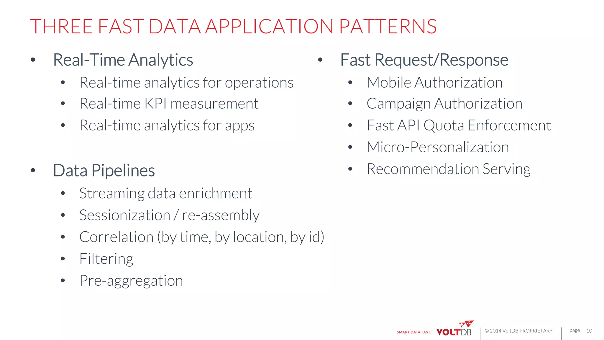 page
© 2014 VoltDB PROPRIETARY
THREE FAST DATA APPLICATION PATTERNS
•  Real-Time Analytics
•  Real-time analytics for operations
•  Real-time KPI measurement
•  Real-time analytics for apps

•  Data Pipelines
•  Streaming data enrichment
•  Sessionization / re-assembly
•  Correlation (by time, by location, by id)
•  Filtering
•  Pre-aggregation
10
•  Fast Request/Response
•  Mobile Authorization
•  Campaign Authorization
•  Fast API Quota Enforcement
•  Micro-Personalization
•  Recommendation Serving
 