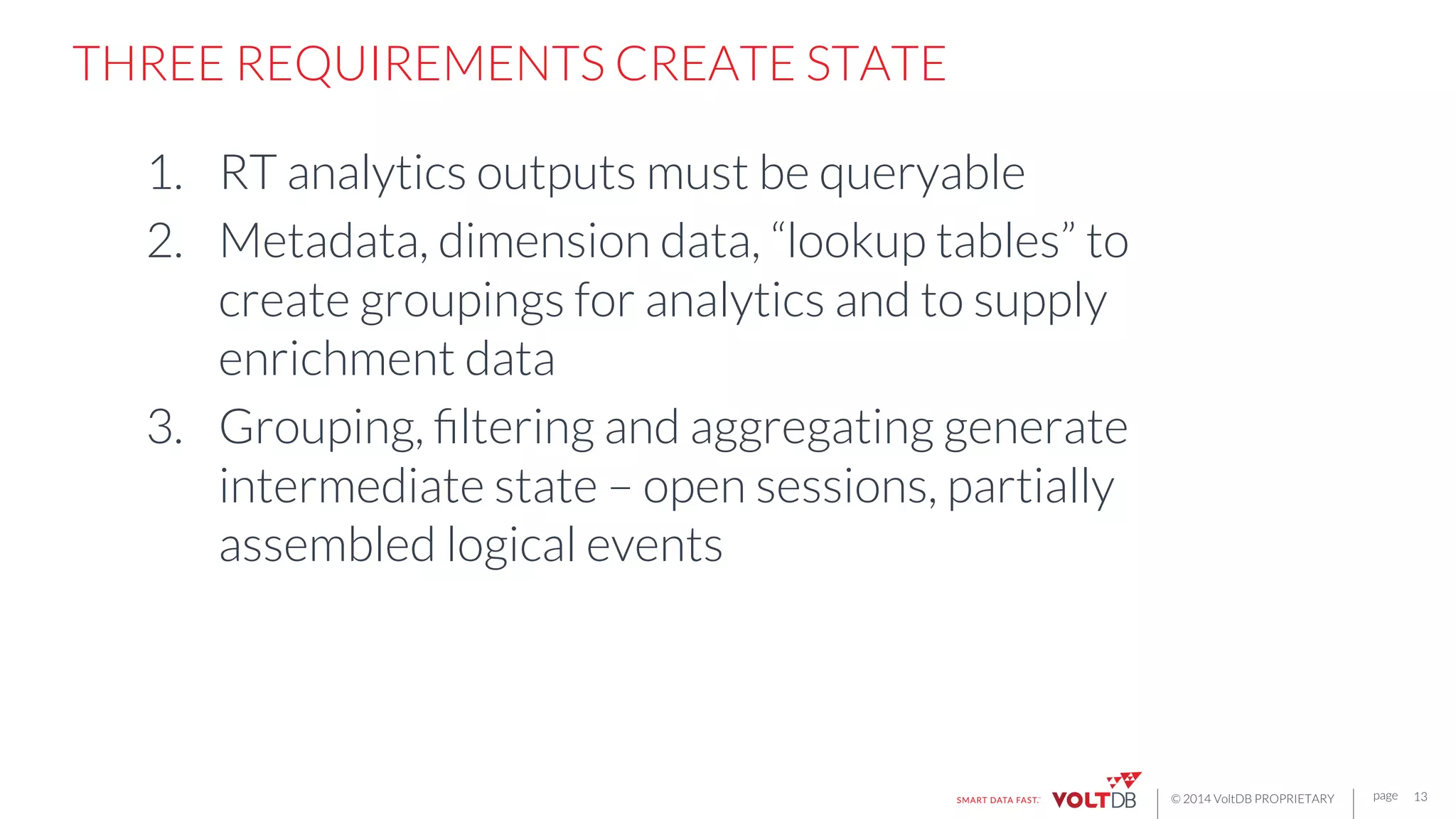 page
© 2014 VoltDB PROPRIETARY
THREE REQUIREMENTS CREATE STATE

1.  RT analytics outputs must be queryable
2.  Metadata, dimension data, “lookup tables” to
create groupings for analytics and to supply
enrichment data
3.  Grouping, ﬁltering and aggregating generate
intermediate state – open sessions, partially
assembled logical events
13
 