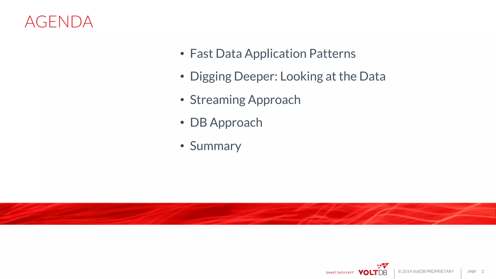 page
© 2014 VoltDB PROPRIETARY
 page
AGENDA
•  Fast Data Application Patterns
•  Digging Deeper: Looking at the Data
•  Streaming Approach
•  DB Approach
•  Summary
2
 