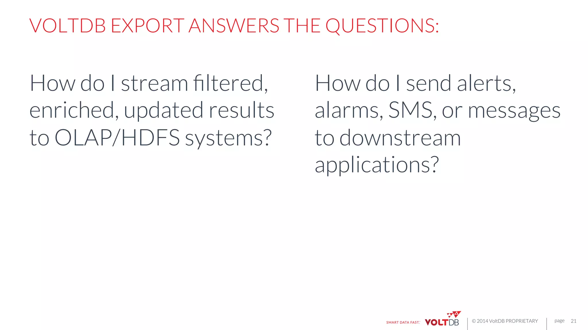 page
© 2014 VoltDB PROPRIETARY
VOLTDB EXPORT ANSWERS THE QUESTIONS:

How do I stream ﬁltered,
enriched, updated results
to OLAP/HDFS systems?
21
How do I send alerts,
alarms, SMS, or messages
to downstream
applications?
 