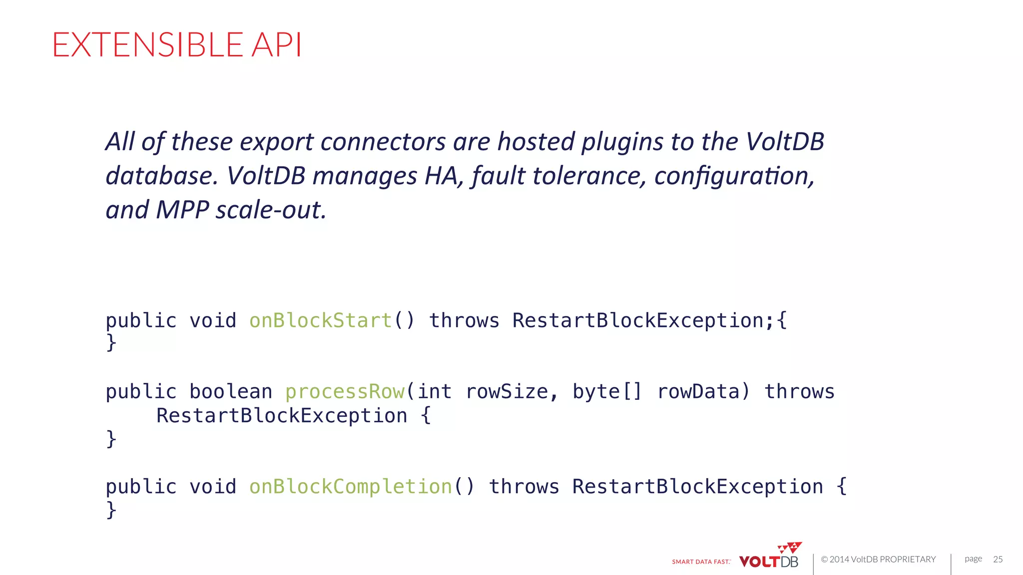 page
© 2014 VoltDB PROPRIETARY
EXTENSIBLE API
25
public void onBlockStart() throws RestartBlockException;{!
}!
!
public boolean processRow(int rowSize, byte[] rowData) throws
"RestartBlockException {!
}!
!
public void onBlockCompletion() throws RestartBlockException {!
}!
All	
  of	
  these	
  export	
  connectors	
  are	
  hosted	
  plugins	
  to	
  the	
  VoltDB	
  
database.	
  VoltDB	
  manages	
  HA,	
  fault	
  tolerance,	
  conﬁgura6on,	
  
and	
  MPP	
  scale-­‐out.	
  
 