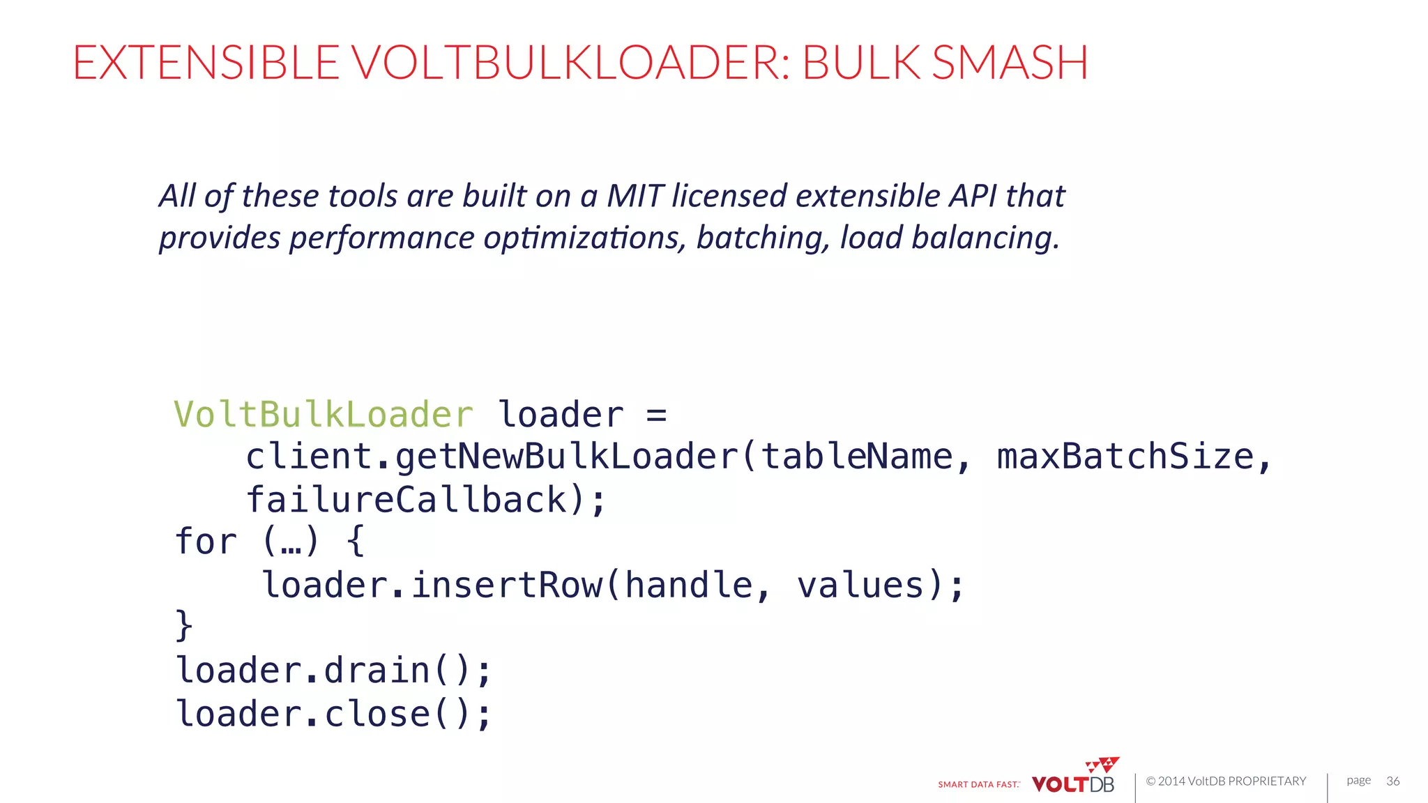 page
© 2014 VoltDB PROPRIETARY
EXTENSIBLE VOLTBULKLOADER: BULK SMASH
36
VoltBulkLoader loader =!
"client.getNewBulkLoader(tableName, maxBatchSize,
"failureCallback);!
for (…) {!
loader.insertRow(handle, values);!
}!
loader.drain();!
loader.close();!
All	
  of	
  these	
  tools	
  are	
  built	
  on	
  a	
  MIT	
  licensed	
  extensible	
  API	
  that	
  
provides	
  performance	
  op6miza6ons,	
  batching,	
  load	
  balancing.	
  
 