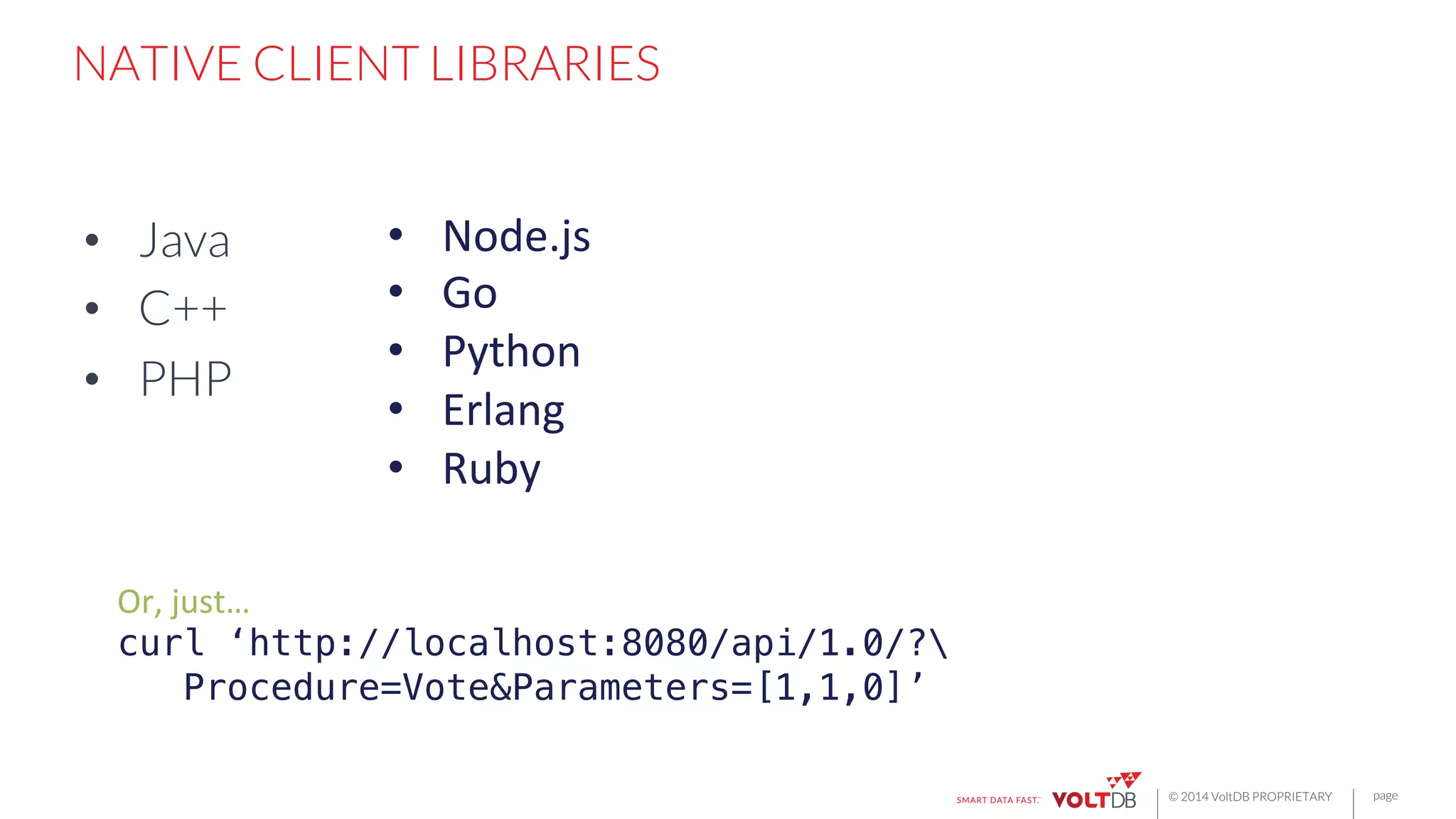 page
© 2014 VoltDB PROPRIETARY
NATIVE CLIENT LIBRARIES
•  Java
•  C++
•  PHP
•  Node.js	
  
•  Go	
  
•  Python	
  
•  Erlang	
  
•  Ruby	
  
Or,	
  just…	
  
curl ‘http://localhost:8080/api/1.0/?!
Procedure=Vote&Parameters=[1,1,0]’!
	
  
 
