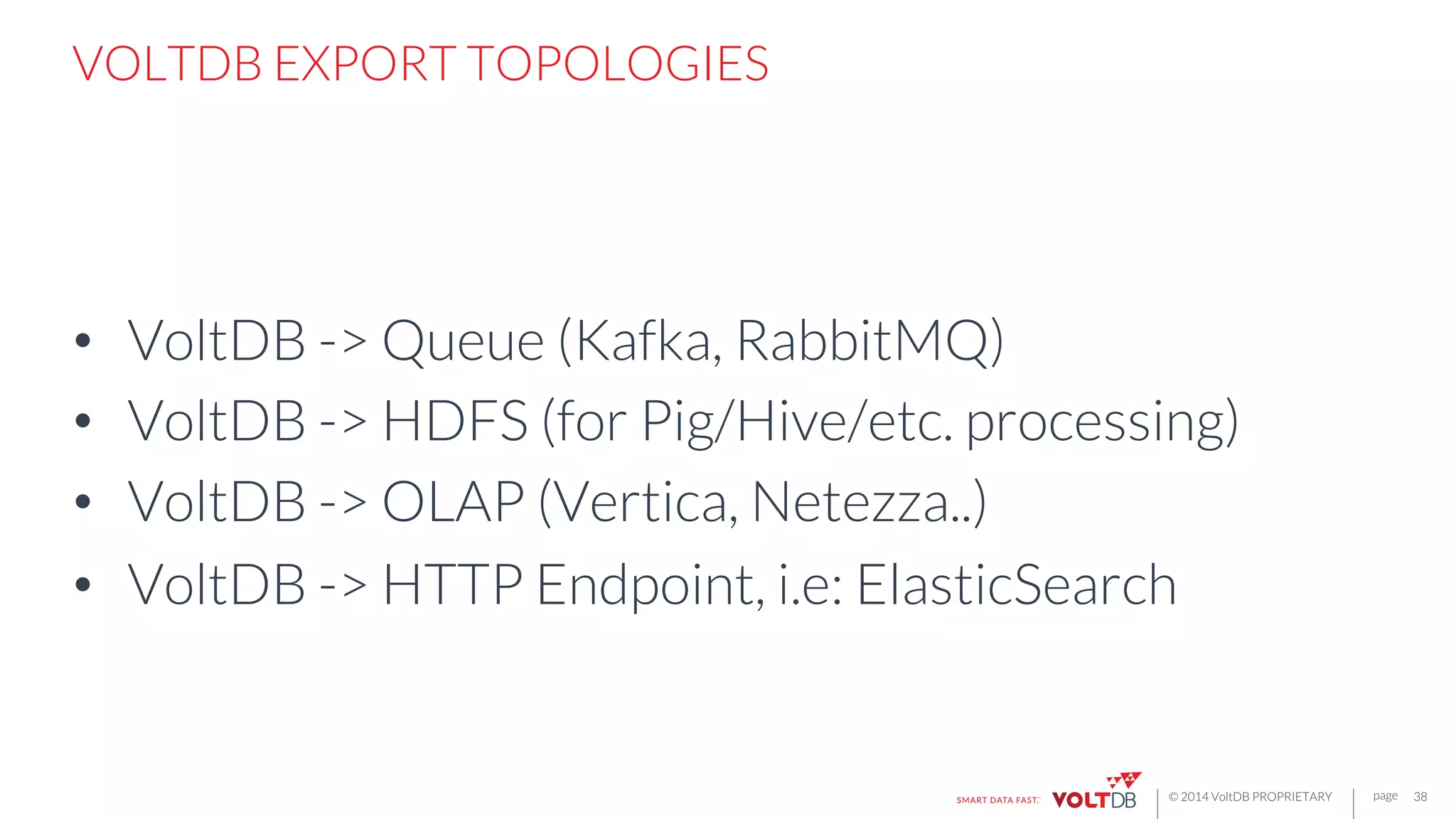 page
© 2014 VoltDB PROPRIETARY
VOLTDB EXPORT TOPOLOGIES
•  VoltDB -> Queue (Kafka, RabbitMQ)
•  VoltDB -> HDFS (for Pig/Hive/etc. processing)
•  VoltDB -> OLAP (Vertica, Netezza..)
•  VoltDB -> HTTP Endpoint, i.e: ElasticSearch
38
 