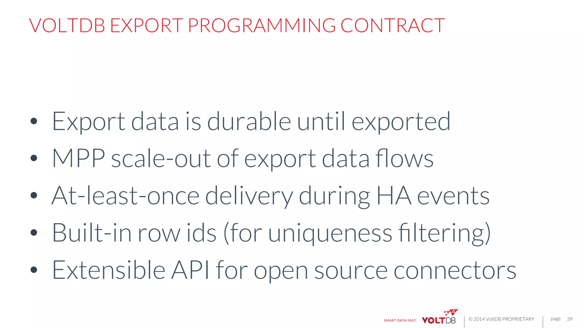 page
© 2014 VoltDB PROPRIETARY
VOLTDB EXPORT PROGRAMMING CONTRACT
•  Export data is durable until exported
•  MPP scale-out of export data ﬂows
•  At-least-once delivery during HA events
•  Built-in row ids (for uniqueness ﬁltering)
•  Extensible API for open source connectors
39
 