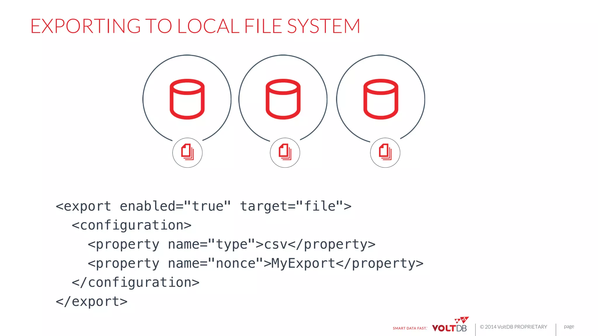 page
© 2014 VoltDB PROPRIETARY
EXPORTING TO LOCAL FILE SYSTEM
<export enabled="true" target="file">!
<configuration>!
<property name="type">csv</property>!
<property name="nonce">MyExport</property>!
</configuration>!
</export>!
 