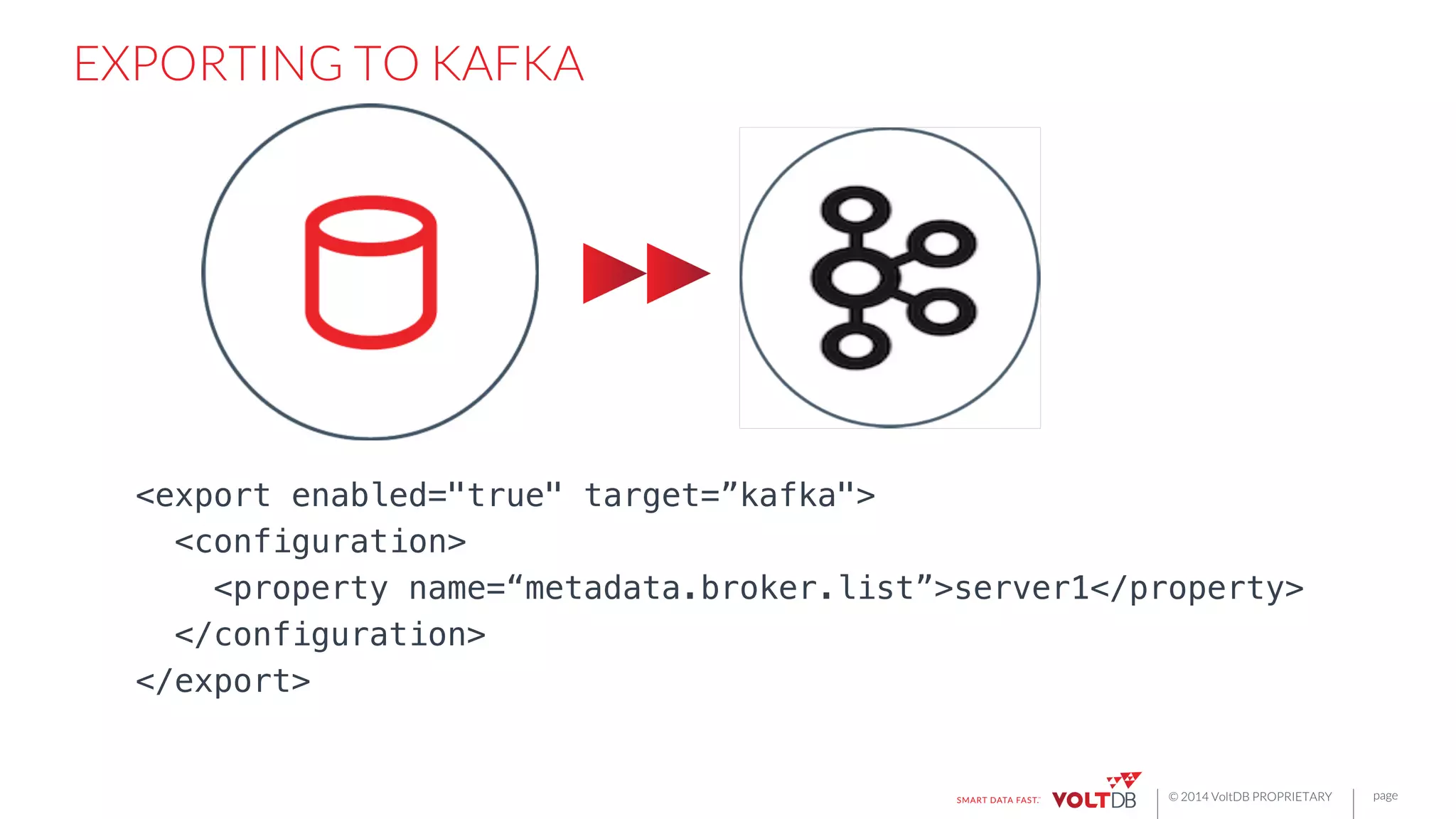 page
© 2014 VoltDB PROPRIETARY
EXPORTING TO KAFKA
<export enabled="true" target=”kafka">!
<configuration>!
<property name=“metadata.broker.list”>server1</property>!
</configuration>!
</export>
 