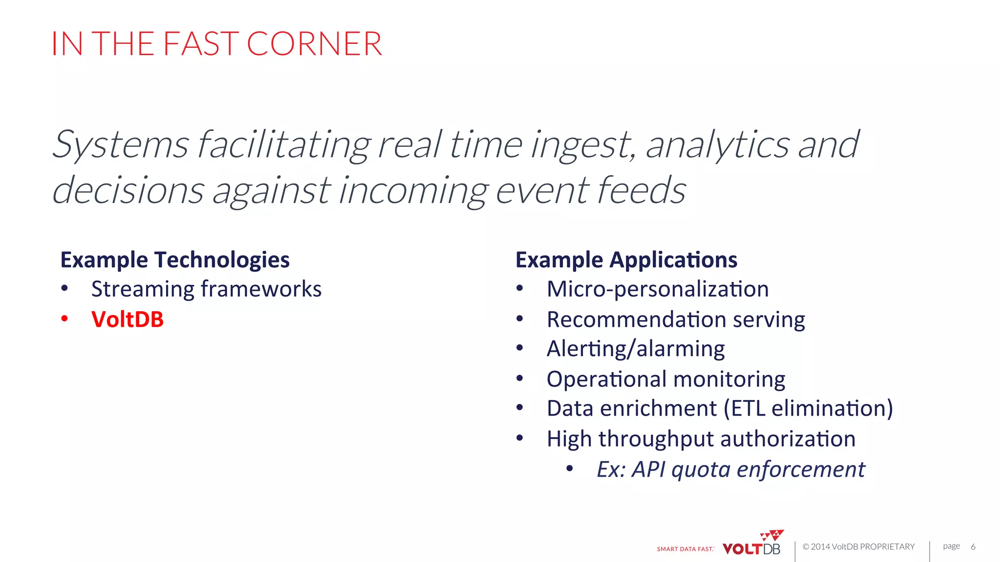 page
© 2014 VoltDB PROPRIETARY
IN THE FAST CORNER
Systems facilitating real time ingest, analytics and
decisions against incoming event feeds
6
Example	
  Technologies	
  
•  Streaming	
  frameworks	
  
•  VoltDB	
  
	
  
Example	
  Applica7ons	
  
•  Micro-­‐personalizaHon	
  
•  RecommendaHon	
  serving	
  
•  AlerHng/alarming	
  
•  OperaHonal	
  monitoring	
  
•  Data	
  enrichment	
  (ETL	
  eliminaHon)	
  
•  High	
  throughput	
  authorizaHon	
  
•  Ex:	
  API	
  quota	
  enforcement	
  
 