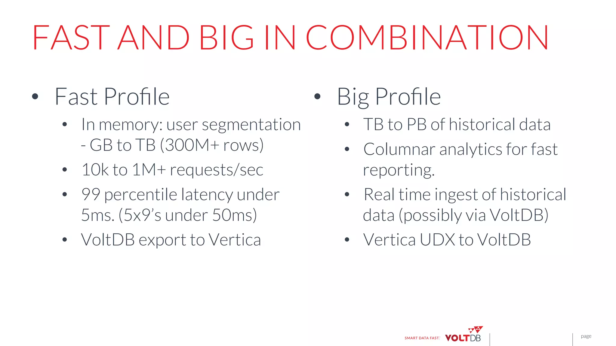 page
FAST AND BIG IN COMBINATION
•  Fast Proﬁle
•  In memory: user segmentation
- GB to TB (300M+ rows)
•  10k to 1M+ requests/sec 
•  99 percentile latency under
5ms. (5x9’s under 50ms)
•  VoltDB export to Vertica

•  Big Proﬁle
•  TB to PB of historical data
•  Columnar analytics for fast
reporting.
•  Real time ingest of historical
data (possibly via VoltDB)
•  Vertica UDX to VoltDB

 