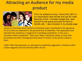 Attracting an Audience for my media
                 product
                                     From my audience survey, I found that 92% of
                                     my respondents were female and just 8% male.
                                     Because of this, I included images that were
                                     relevant to this group and easy for them to
                                     identify with. I also included, in my double page
spread ,an interview, which would be interesting to girls, specifically of the age group
14-19 as they are interested in the personal lives of celebrities. The respondents also
said that they would buy a magazine for a tempting competition. In this case, I
included a talent competition, “Show your Talent” asking the reader to show their
personality and shine. Teenage girls love talent TV shows, so this will be a draw to
them.

I didn’t offer free giveaways, as, although my readership suggested it, I looked at other
similar magazines and saw that they didn’t do this.
 