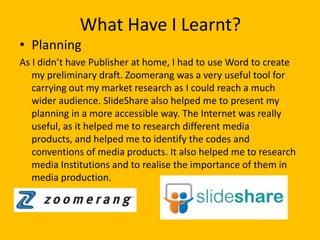 What Have I Learnt?
• Planning
As I didn’t have Publisher at home, I had to use Word to create
   my preliminary draft. Zoomerang was a very useful tool for
   carrying out my market research as I could reach a much
   wider audience. SlideShare also helped me to present my
   planning in a more accessible way. The Internet was really
   useful, as it helped me to research different media
   products, and helped me to identify the codes and
   conventions of media products. It also helped me to research
   media Institutions and to realise the importance of them in
   media production.
 