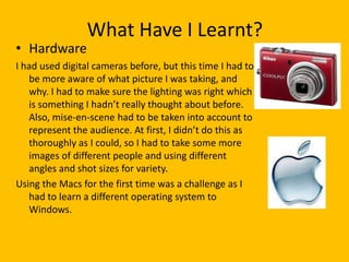What Have I Learnt?
• Hardware
I had used digital cameras before, but this time I had to
   be more aware of what picture I was taking, and
   why. I had to make sure the lighting was right which
   is something I hadn’t really thought about before.
   Also, mise-en-scene had to be taken into account to
   represent the audience. At first, I didn’t do this as
   thoroughly as I could, so I had to take some more
   images of different people and using different
   angles and shot sizes for variety.
Using the Macs for the first time was a challenge as I
   had to learn a different operating system to
   Windows.
 
